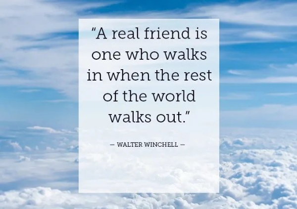 “A real friend is one who walks in when the rest of the world walks out.” — Walter Winchell